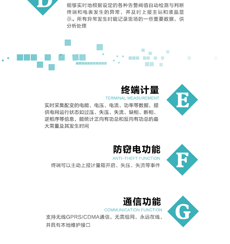 5、防竊電，終端可以主動上報計量箱開啟、失壓、失流等事件
6、異常告警，能夠實時地根據(jù)設定的各種告警閥值自動檢測與判斷終端和電表發(fā)生的異常，并及時上報主站和液晶顯示。所有異常發(fā)生時能記錄現(xiàn)場的一些重要數(shù)據(jù)，供分析處理、
6、數(shù)據(jù)存儲，終端具有16 MB大容量存儲器FLASH，凍結數(shù)據(jù)定時保存，減少了FLASH的寫入次數(shù)。停電后，除實時數(shù)據(jù)外所有數(shù)據(jù)均自動保存，保存時間大于10年。
7、通信功能，支持無線GPRS/CDMA通信，無需組網(wǎng)，永遠在線，并具有本地維護接口