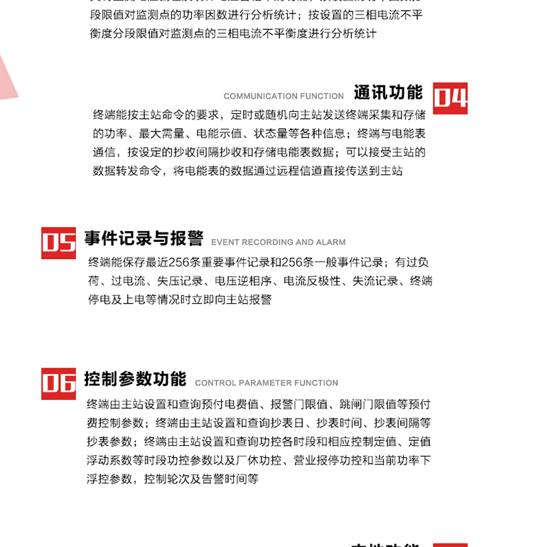 15、過電流
　　任意一相電流超過設(shè)定值（默認(rèn)值為1.3Ib），且持續(xù)時(shí)間超過設(shè)定的電流過負(fù)荷持續(xù)時(shí)間（默認(rèn)15分鐘）時(shí)就產(chǎn)生該相過電流告警事件。過電流告警事件發(fā)生后，任意一相電流小于設(shè)定值（默認(rèn)值為Ib），且持續(xù)時(shí)間超過設(shè)定的電流過負(fù)荷恢復(fù)時(shí)間（默認(rèn)15分鐘）就產(chǎn)生過電流告警恢復(fù)事件。
16、過電壓
　　任意一相電壓大于設(shè)定值（默認(rèn)值為130%Un）且持續(xù)時(shí)間超過設(shè)定的過電壓持續(xù)時(shí)間（默認(rèn)15分鐘）時(shí)就產(chǎn)生該相過電壓告警事件。過電壓告警事件發(fā)生后，對應(yīng)相電壓小于設(shè)定值（默認(rèn)值為115%Un），且持續(xù)時(shí)間超過設(shè)定的過電壓恢復(fù)時(shí)間（默認(rèn)15分鐘）就產(chǎn)生過電壓告警恢復(fù)事件。
17、欠電壓
　　任意一相電壓小于設(shè)定值（默認(rèn)值為70%Un）且持續(xù)時(shí)間超過設(shè)定的欠電壓持續(xù)時(shí)間（默認(rèn)15分鐘）時(shí)就產(chǎn)生該相欠電壓告警事件。欠電壓告警事件發(fā)生后，對應(yīng)相電壓大于設(shè)定值（默認(rèn)值為85%Un），且持續(xù)時(shí)間超過設(shè)定的欠電壓恢復(fù)時(shí)間（默認(rèn)15分鐘）就產(chǎn)生欠電壓告警恢復(fù)事件。
18、失壓記錄
a） 三相中任一相或兩相失壓，終端均正常工作并分相記錄累計(jì)失壓時(shí)間，同時(shí)記錄最近五次發(fā)生時(shí)刻、發(fā)生狀態(tài)和相應(yīng)的錯誤電量（正反向有功電量、正反向無功電量）。電壓判斷閥值為50%Un。 　
b） 失壓判斷時(shí)間小于60秒。
c） 能在終端液晶顯示屏上直接顯示有否失壓情況。
19、電壓逆相序
a） 當(dāng)三相電壓Ua、Ub、 Uc的過零順序不是Ua、Ub、 Uc順序關(guān)系時(shí)則產(chǎn)生電壓逆相序告警。
b） 判斷電壓逆相序及恢復(fù)的持續(xù)時(shí)間超過設(shè)定時(shí)間。
20、電流反極性
a） 當(dāng)某相電流二次側(cè)回路（進(jìn)線和出線接反）同名端接錯造成計(jì)量錯誤時(shí)產(chǎn)生該相的電流反極性告警。
b） 當(dāng)電流大于5% Ib時(shí)才開始判斷該相電流是否反極性。
21、失流記錄
a） 當(dāng)終端有三相工作電壓時(shí)，缺一相或兩相電流，分相記錄累計(jì)失流時(shí)間，同時(shí)記錄最近五次發(fā)生時(shí)刻、發(fā)生狀態(tài)和相應(yīng)的錯誤電量（正反向有功電量、正反向無功電量）。電流判斷閥值為啟動電流。
b） 失流判斷時(shí)間小于60秒。
c） 能在終端液晶顯示屏上直接顯示有否失流情況。
22、終端停電
　　終端失去交流電源或交流電源電壓降低到不能維持終端正常工作時(shí)終端產(chǎn)生終端停電告警。
23、終端上電
　　終端由停電狀態(tài)轉(zhuǎn)為主電源工作狀態(tài)時(shí)產(chǎn)生終端上電告警。
24、參數(shù)設(shè)置和查詢
25、費(fèi)率時(shí)段
　時(shí)區(qū)數(shù)　　　　　　4時(shí)區(qū)
　時(shí)段數(shù)　　　　　　每時(shí)區(qū)最多可設(shè)置10個(gè)時(shí)段
　費(fèi)率數(shù)　　　　　　4費(fèi)率（尖、峰、平、谷）
　時(shí)鐘誤差　　　　　帶溫度補(bǔ)償?shù)挠矔r(shí)鐘電路，時(shí)鐘精度優(yōu)于±0.5s/d
26、時(shí)鐘召測和對時(shí)
a） 終端能接收主站的時(shí)鐘召測和對時(shí)命令，對時(shí)誤差不超過3s。終端時(shí)鐘24h內(nèi)走時(shí)誤差小于0.5s。電源失電后，時(shí)鐘能保持正常工作。
b） TA變比、TV變比和電能表常數(shù)有脈沖輸入的終端能由主站或在當(dāng)?shù)卦O(shè)置和查詢TV變比KTV、TA變比KTA 以及電能表脈沖常數(shù)Kp（imp/kWh或imp /kvarh）。
27、限值參數(shù) 
　　終端由主站設(shè)置和查詢電壓及電流越限值、功率因數(shù)分段限值等。
28、功率控制參數(shù)
　　終端由主站設(shè)置和查詢功控各時(shí)段和相應(yīng)控制定值、定值浮動系數(shù)等時(shí)段功控參數(shù)以及廠休功控、營業(yè)報(bào)停功控和當(dāng)前功率下浮控參數(shù)，控制輪次及告警時(shí)間等。改變定值時(shí)有音響（或語音）信號。
29、預(yù)付費(fèi)控制參數(shù) 
　　終端由主站設(shè)置和查詢預(yù)付電費(fèi)值、報(bào)警門限值、跳閘門限值等預(yù)付費(fèi)控制參數(shù)。設(shè)置參數(shù)時(shí)有音響（或語音）信號。
30、終端參數(shù)
　　終端由主站設(shè)置和查詢終端組地址、終端配置及配置參數(shù)、通信參數(shù)等，并能查詢終端ID。
31、抄表參數(shù)
　　終端由主站設(shè)置和查詢抄表日、抄表時(shí)間、抄表間隔等抄表參數(shù)。
32、本地功能
33、本地狀態(tài)指示
　　終端有本地狀態(tài)指示，指示終端電源、通信、抄表等工作狀態(tài)。并可顯示當(dāng)前用電情況、抄表數(shù)據(jù)、終端參數(shù)、維護(hù)信息等。
34、本地維護(hù)接口 
　　終端有本地維護(hù)接口，通過維護(hù)接口設(shè)置終端參數(shù)，進(jìn)行軟件升級等。
35、本地用戶接口
a） 本地通信接口中有1路作為用戶數(shù)據(jù)接口，提供用戶數(shù)據(jù)服務(wù)功能。
b） 具有時(shí)鐘晶振頻率輸出接口。
c） 具有需量周期測試接口。
d） 面板有供實(shí)驗(yàn)室和現(xiàn)場校驗(yàn)用的有、無功電能脈沖輸出發(fā)光二極管。
36、異常報(bào)警功能
a） 計(jì)量裝置封印管理：非授權(quán)人開、關(guān)計(jì)量裝置門，主動上報(bào)開啟、關(guān)閉時(shí)間，當(dāng)時(shí)電量。
b） 電表端蓋、罩殼異常打開主動上報(bào)開啟時(shí)間、當(dāng)時(shí)電量。
c） 示度電量下降主動上報(bào)發(fā)生時(shí)間、前后電量。
d） 電表參數(shù)設(shè)置改變，主動上報(bào)發(fā)生時(shí)間、前后設(shè)置參數(shù)、前后電量。
e） 電壓斷1相或2相失電，終端聲光報(bào)警、主動上報(bào)發(fā)生、結(jié)束時(shí)間、斷相相別。
f） 供電系統(tǒng)三相電壓正常，表計(jì)（終端）電壓回路失壓，（電流回路電流大于10％Ib）。終端聲光報(bào)警、主動上報(bào)發(fā)生、結(jié)束時(shí)間、缺相相別以及當(dāng)時(shí)電量。
g） 終端負(fù)荷過載大于負(fù)荷閥值，終端報(bào)警、持續(xù)時(shí)間3分鐘以上，主動上報(bào)發(fā)生時(shí)間，在負(fù)荷減小過程中，檢測值小于負(fù)荷閥值、持續(xù)3分鐘以上，主動上報(bào)結(jié)束時(shí)間以及當(dāng)時(shí)電量。
h） 停電檢測、終端主板上裝配有大容量鋰電池，并且還有一塊備用電池，終端發(fā)生停電，至少保證與前置機(jī)通訊三次（上報(bào)失電時(shí)刻的日期、時(shí)間、有功、無功電量）的能力，并能在停電5分鐘內(nèi)檢測異常（如有無電流、CT一、二次是否短路等）并報(bào)警。
i） 上電檢測報(bào)警，終端上電后，主動上報(bào)上電時(shí)間、當(dāng)前電量并消除異常報(bào)警信息。
g） 功率（或電流）差動檢測及報(bào)警，上報(bào)發(fā)生、結(jié)束時(shí)間、當(dāng)時(shí)電量。
k） 電壓逆相序檢測及報(bào)警功能，上報(bào)發(fā)生、結(jié)束時(shí)間。
l） 電流反極性（逆相序）檢測及報(bào)警，上報(bào)發(fā)生、結(jié)束時(shí)間、當(dāng)時(shí)電量。
m） 表計(jì)電池電壓過低報(bào)警，并上報(bào)。
n） 三相負(fù)荷不平衡檢測，任一相電流（IX）和三相電流平均值（IP）之差，除以三相電流平均值（IP）大于預(yù)置的三相負(fù)荷不平衡閥值時(shí)，終端判定三相負(fù)荷不平衡，終端報(bào)警，并主動上報(bào)不平衡發(fā)生時(shí)間、不平衡相別及當(dāng)前電量。當(dāng)三相電流恢復(fù)平衡后，終端撤除報(bào)警，并主動上報(bào)不平衡恢復(fù)時(shí)間、當(dāng)前電量。三相負(fù)荷不平衡閥值默認(rèn)為20%In。
37、終端維護(hù)
38、自檢自恢復(fù)
　　終端有自測試、自診斷功能，發(fā)現(xiàn)終端的部件工作異常有記錄。
39、終端初始化
　　終端接收到主站下發(fā)的初始化命令后，分別對硬件、參數(shù)區(qū)、數(shù)據(jù)區(qū)進(jìn)行初始化，參數(shù)區(qū)置為缺省值，數(shù)據(jù)區(qū)清零，控制解除。
40、安全防護(hù) 
a） 所有參數(shù)、功率設(shè)置、電量清零、需量清零、誤差調(diào)整等（除廣播校時(shí)外）必須加硬件防護(hù)。
b） 表計(jì)出廠后，不能用軟件對其進(jìn)行誤差調(diào)整。
c） 編程設(shè)置密碼保護(hù)，密碼位數(shù)不少于6位。通過光口本地編程和通過RS485接口遠(yuǎn)程編程內(nèi)容要嚴(yán)格分級區(qū)分。
d） 所有通信接口（RS485、光電接口、手持電腦接口）均需加口令防護(hù)，進(jìn)行安全驗(yàn)證。
e） 光電通訊口采用吸附式，禁止使用調(diào)制型紅外通訊。
f） 僅有一相有電時(shí)，終端能正常工作。在失去交流電源的條件下，終端具有數(shù)據(jù)保持和維持時(shí)鐘芯片工作，并至少具有與主站通訊三次（上報(bào)失電時(shí)刻的日期、時(shí)間、有功、無功電量）的能力。
g） 工作時(shí)不允許發(fā)生死機(jī)。
h） 具有停電抄表功能。
i） 線路停電后，所有測量數(shù)據(jù)不會丟失，且保存時(shí)間在3年及以上。 