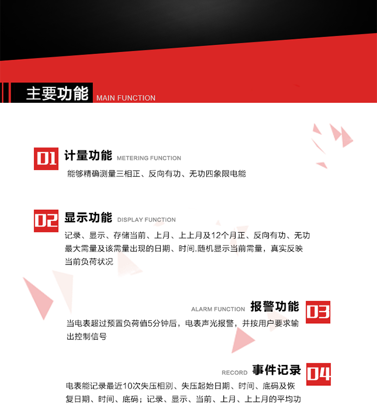 主要功能
1. 能夠精確測量三相正、反向有功、無功四象限電能。
2. 記錄、顯示、存儲當(dāng)前、上月、上上月及12個月正、反向有功、無功最大需量及該需量出現(xiàn)的日期、時間.隨機(jī)顯示當(dāng)前需量，真實(shí)反映當(dāng)前負(fù)荷狀況。
3. 實(shí)時顯示A、B、C三相電壓、電流、頻率值。
4. 實(shí)時顯示A、B、C三相視在功率、有功、無功功率值。
5. 記錄、顯示、當(dāng)前、上月、上上月的平均功率因數(shù)值。
6. 電表能記錄最近10次失壓相別、失壓起始日期、時間、底碼及恢復(fù)日期、時間、底碼。
7. 當(dāng)三相電壓失壓且電流回路的電流大于等于5％Ib時，電表判定為故障全失壓，，電表記錄失壓累計(jì)時間、累積次數(shù)。當(dāng)電壓恢復(fù)時可以顯示以上記錄。
8. 當(dāng)電表的三相電壓正常，一相或兩相的電流小于啟動電流并持續(xù)1分鐘時，電表判斷為故障失流，電表能記錄最近5次失流相別、失流起始日期、時間、底碼及恢復(fù)日期、時間、底碼。
9. 可按月記錄、顯示當(dāng)前電表總運(yùn)行時間以及當(dāng)前、上月、上上月A相、B相、C相電壓越上限、越下限時間及越上限越下限時間之和，統(tǒng)計(jì)電壓合格率數(shù)據(jù)。電壓上、下限閥值可編程設(shè)置。
10. 當(dāng)電表超過預(yù)置負(fù)荷值5分鐘后，電表聲光報(bào)警，并按用戶要求輸出控制信號。