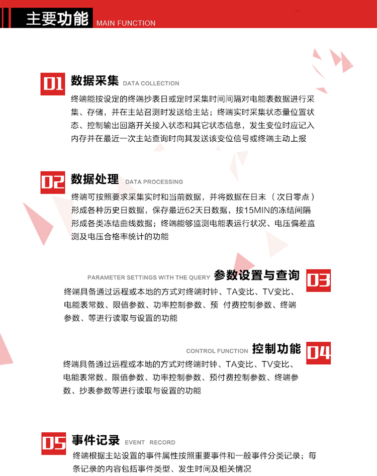 主要功能
1、數(shù)據(jù)采集器
終端能按設(shè)定的終端抄表日或定時(shí)采集時(shí)間間隔對(duì)電能表數(shù)據(jù)進(jìn)行采集、存儲(chǔ)，并在主站召測(cè)時(shí)發(fā)送給主站，終端記錄的電能表數(shù)據(jù)，應(yīng)與所連接的電能表顯示的相應(yīng)數(shù)據(jù)一致。終端實(shí)時(shí)采集狀態(tài)量位置狀態(tài)、控制輸出回路開關(guān)接入狀態(tài)和其它狀態(tài)信息，發(fā)生變位時(shí)應(yīng)記入內(nèi)存并在最近一次主站查詢時(shí)向其發(fā)送該變位信號(hào)或終端主動(dòng)上報(bào)。終端能接收電能表輸出的脈沖，并根據(jù)電能表脈沖常數(shù)Kp（imp/kWh或imp/kvarh）、TV變比KTV、TA變比KTA計(jì)算1min平均功率，并記錄當(dāng)日、當(dāng)月功率最大值和出現(xiàn)時(shí)間。 
終端具備電壓、電流等模擬量采集功能，測(cè)量電壓、電流、功率、功率因數(shù)等，終端具有電壓監(jiān)測(cè)越限統(tǒng)計(jì)功能，其電壓準(zhǔn)確度等級(jí)為0.5；具有諧波數(shù)據(jù)統(tǒng)計(jì)功能，諧波分量準(zhǔn)確度等級(jí)為1。 
2、數(shù)據(jù)處理 
終端可按照要求采集實(shí)時(shí)和當(dāng)前數(shù)據(jù)；終端可按要求將采集的數(shù)據(jù)在日末（次日零點(diǎn)）形成各種歷史日數(shù)據(jù)，并保存最近62天日數(shù)據(jù)；終端可按要求將采集的數(shù)據(jù)按15min的凍結(jié)間隔形成各類凍結(jié)曲線數(shù)據(jù)，并保存最近30天曲線數(shù)據(jù)；終端可按要求將采集的數(shù)據(jù)在月末零點(diǎn)（每月1日零點(diǎn)）生成各種歷史月數(shù)據(jù)，并保存最近12個(gè)月的月數(shù)據(jù)。 
終端能夠監(jiān)測(cè)電能表運(yùn)行狀況、電壓偏差監(jiān)測(cè)及電壓合格率統(tǒng)計(jì)的功能；終端具有按設(shè)置的功率因數(shù)分段限值對(duì)監(jiān)測(cè)點(diǎn)的功率因數(shù)進(jìn)行分析統(tǒng)計(jì)，記錄每月功率因數(shù)越限值發(fā)生在各區(qū)段的累計(jì)時(shí)間。
3、參數(shù)設(shè)置與查詢
終端具備通過遠(yuǎn)程或本地的方式對(duì)終端時(shí)鐘、TA變比、TV變比、電能表常數(shù)、限值參數(shù)、功率控制參數(shù)、預(yù)付費(fèi)控制參數(shù)、終端參數(shù)、抄表參數(shù)等進(jìn)行讀取與設(shè)置的功能。 