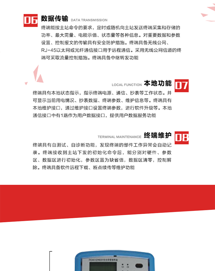 4、控制功能 
終端具備的控制功能主要分為功率定值控制（時(shí)段功控、廠休功控、營(yíng)業(yè)報(bào)停功控、當(dāng)前功率下浮功控）、電量定值控制（月電控、購(gòu)電控）、保電/剔除、遠(yuǎn)方控制這四大類。 
5、事件記錄
終端根據(jù)主站設(shè)置的事件屬性按照重要事件和一般事件分類記錄。每條記錄的內(nèi)容包括事件類型、發(fā)生時(shí)間及相關(guān)情況。對(duì)于主站設(shè)置的重要事件，當(dāng)事件發(fā)生后終端實(shí)時(shí)刷新重要事件計(jì)數(shù)器內(nèi)容，記為記錄，并可以通過主站請(qǐng)求訪問召測(cè)事件記錄，對(duì)于采用平衡傳輸信道的終端應(yīng)直接將重要事件主動(dòng)及時(shí)上報(bào)主站。對(duì)于主站設(shè)置的一般事件，當(dāng)事件發(fā)生后終端實(shí)時(shí)刷新一般事件計(jì)數(shù)器內(nèi)容，記為事件記錄，等待主站查詢。
6、數(shù)據(jù)傳輸
終端能按主站命令的要求，定時(shí)或隨機(jī)向主站發(fā)送終端采集和存儲(chǔ)的功率、最大需量、電能示值、狀態(tài)量等各種信息。對(duì)重要數(shù)據(jù)和參數(shù)設(shè)置、控制報(bào)文的傳輸具有安全防護(hù)措施。終端具備無(wú)線公網(wǎng)、RJ-45以太網(wǎng)或光纖通信接口用于遠(yuǎn)程通信。采用無(wú)線公網(wǎng)信道的終端可采取流量控制措施。終端具備中繼轉(zhuǎn)發(fā)功能。
7、本地功能
終端具有本地狀態(tài)指示，指示終端電源、通信、抄表等工作狀態(tài)。并可顯示當(dāng)前用電情況、抄表數(shù)據(jù)、終端參數(shù)、維護(hù)信息等。終端具有本地維護(hù)接口，通過維護(hù)接口設(shè)置終端參數(shù)，進(jìn)行軟件升級(jí)等。本地通信接口中有1路作為用戶數(shù)據(jù)接口，提供用戶數(shù)據(jù)服務(wù)功能。由用戶根據(jù)需要查詢實(shí)時(shí)用電數(shù)據(jù)和參數(shù)（如用電曲線、時(shí)段費(fèi)率、購(gòu)用電信息等）、供電信息（如停限電通知、電價(jià)信息、催費(fèi)信息等）、告警信息等。
8、終端維護(hù) 終端具有自測(cè)試、自診斷功能，發(fā)現(xiàn)終端的部件工作異常會(huì)自動(dòng)記錄。終端接收到主站下發(fā)的初始化命令后，能分別對(duì)硬件、參數(shù)區(qū)、數(shù)據(jù)區(qū)進(jìn)行初始化，參數(shù)區(qū)置為缺省值，數(shù)據(jù)區(qū)清零，控制解除。終端具備軟件遠(yuǎn)程下載、斷點(diǎn)續(xù)傳等維護(hù)功能。